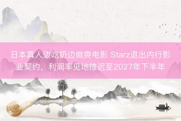 日本真人边吃奶边做爽电影 Starz退出内行影业契约，利润率见地推迟至2027年下半年