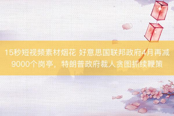15秒短视频素材烟花 好意思国联邦政府4月再减9000个岗亭，特朗普政府裁人贪图抓续鞭策
