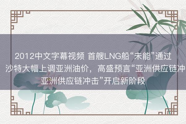 2012中文字幕视频 首艘LNG船“未能”通过霍尔木兹海峡，沙特大幅上调亚洲油价，高盛预言“亚洲供应链冲击”开启新阶段