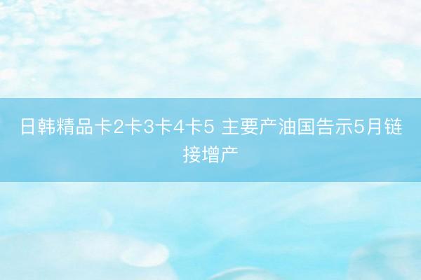 日韩精品卡2卡3卡4卡5 主要产油国告示5月链接增产