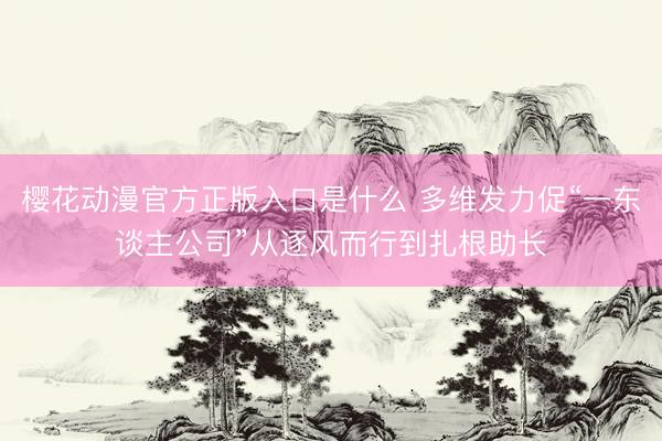 樱花动漫官方正版入口是什么 多维发力促“一东谈主公司”从逐风而行到扎根助长