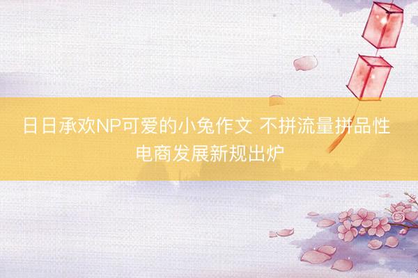 日日承欢NP可爱的小兔作文 不拼流量拼品性 电商发展新规出炉