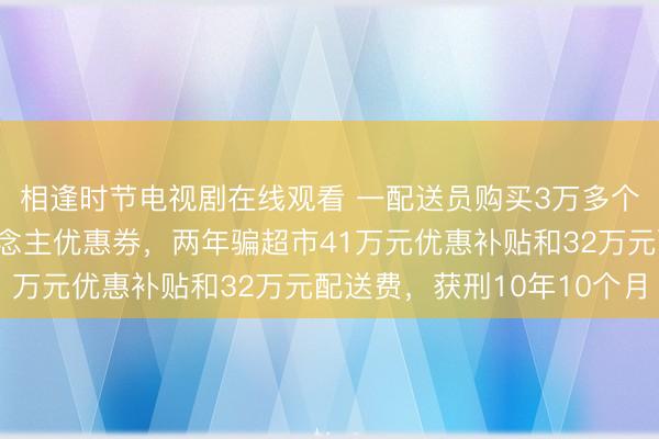 相逢时节电视剧在线观看 一配送员购买3万多个杜撰手机号领新东说念主优惠券，两年骗超市41万元优惠补贴和32万元配送费，获刑10年10个月