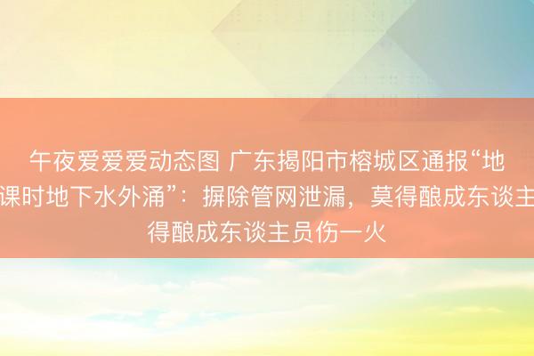 午夜爱爱爱动态图 广东揭阳市榕城区通报“地质钻探功课时地下水外涌”:摒除管网泄漏,莫得酿成东谈主员伤一火