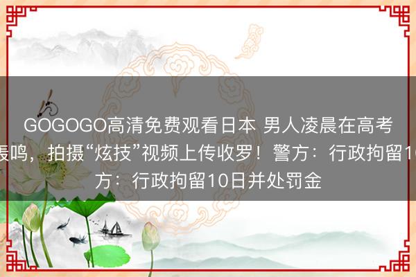 GOGOGO高清免费观看日本 男人凌晨在高考考点外漂移轰鸣，拍摄“炫技”视频上传收罗！警方：行政拘留10日并处罚金