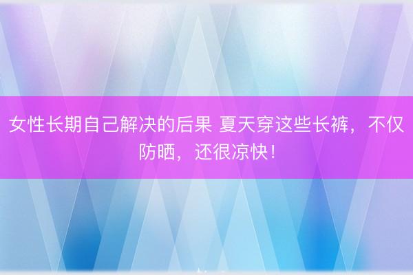 女性长期自己解决的后果 夏天穿这些长裤，不仅防晒，还很凉快！