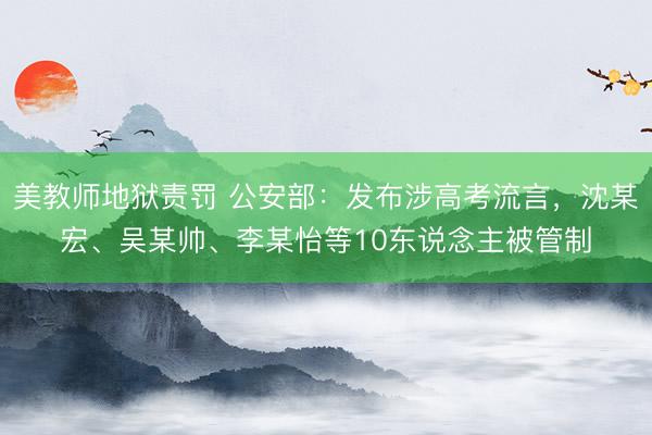 美教师地狱责罚 公安部：发布涉高考流言，沈某宏、吴某帅、李某怡等10东说念主被管制