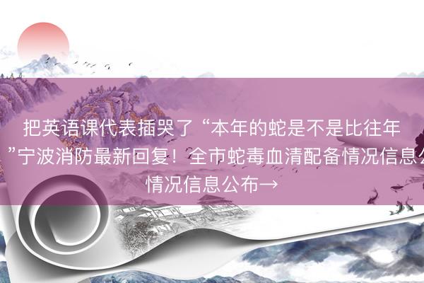 把英语课代表插哭了 “本年的蛇是不是比往年的多?”宁波消防最新回复!全市蛇毒血清配备情况信息公布→