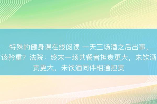 特殊的健身课在线阅读 一天三场酒之后出事,哪些东说念主该矜重?法院:终末一场共餐者担责更大,未饮酒同伴相通担责