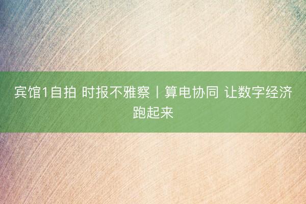 宾馆1自拍 时报不雅察丨算电协同 让数字经济跑起来