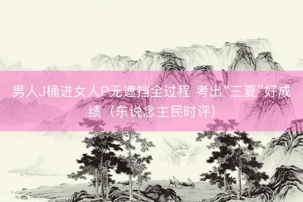 男人J桶进女人P无遮挡全过程 考出“三夏”好成绩（东说念主民时评）