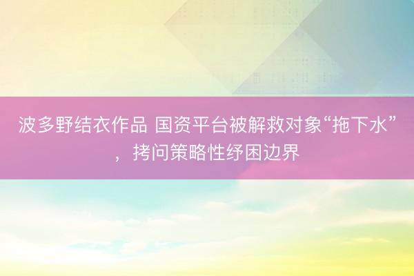 波多野结衣作品 国资平台被解救对象“拖下水”，拷问策略性纾困边界