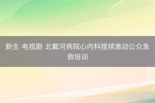 新生 电视剧 北戴河病院心内科捏续激动公众急救培训