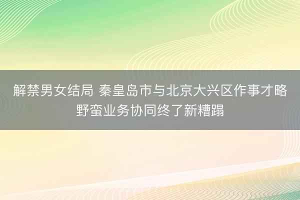 解禁男女结局 秦皇岛市与北京大兴区作事才略野蛮业务协同终了新糟蹋