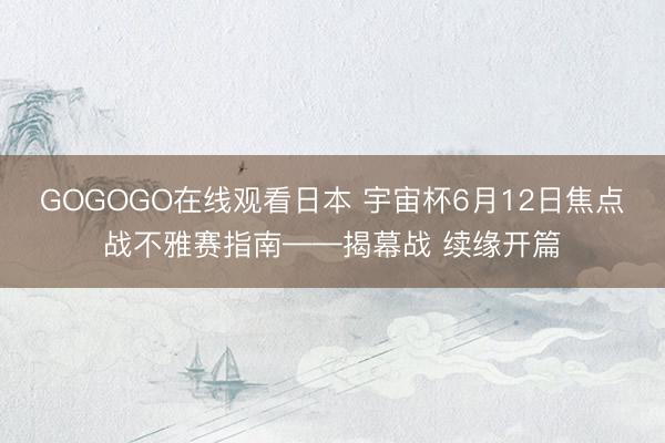 GOGOGO在线观看日本 宇宙杯6月12日焦点战不雅赛指南——揭幕战 续缘开篇