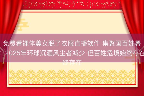免费看裸体美女脱了衣服直播软件 集聚国百姓署：2025年环球沉湎风尘者减少 但百姓危境始终存在
