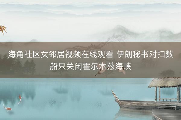 海角社区女邻居视频在线观看 伊朗秘书对扫数船只关闭霍尔木兹海峡