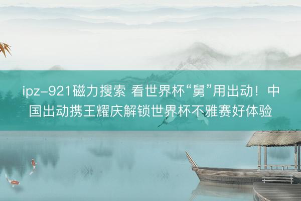 ipz-921磁力搜索 看世界杯“舅”用出动！中国出动携王耀庆解锁世界杯不雅赛好体验