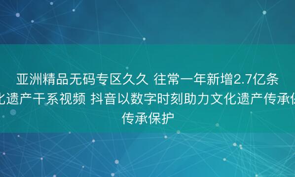 亚洲精品无码专区久久 往常一年新增2.7亿条规化遗产干系视频 抖音以数字时刻助力文化遗产传承保护