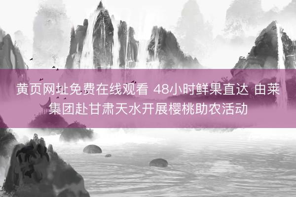 黄页网址免费在线观看 48小时鲜果直达 由莱集团赴甘肃天水开展樱桃助农活动