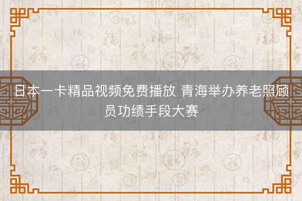日本一卡精品视频免费播放 青海举办养老照顾员功绩手段大赛