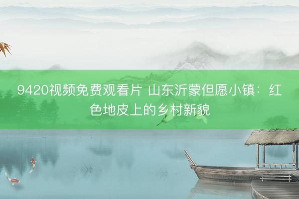9420视频免费观看片 山东沂蒙但愿小镇：红色地皮上的乡村新貌