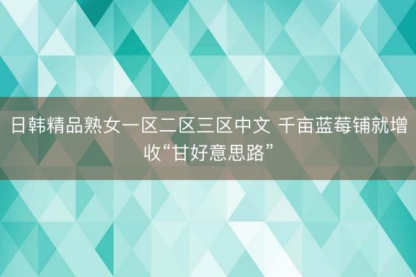 日韩精品熟女一区二区三区中文 千亩蓝莓铺就增收“甘好意思路”