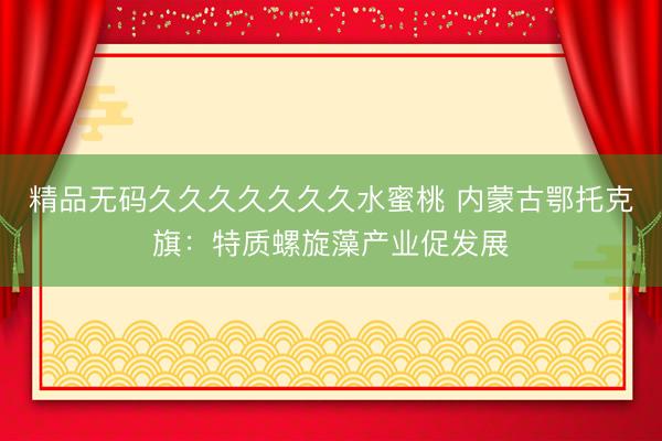 精品无码久久久久久久久水蜜桃 内蒙古鄂托克旗：特质螺旋藻产业促发展