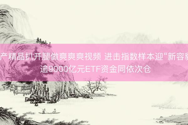 国产精品扒开腿做爽爽爽视频 进击指数样本迎“新容貌” 逾9000亿元ETF资金同依次仓