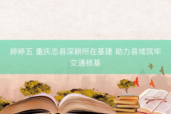 婷婷五 重庆忠县深耕所在基建 助力县域筑牢交通根基