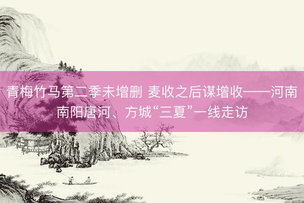 青梅竹马第二季未增删 麦收之后谋增收——河南南阳唐河、方城“三夏”一线走访