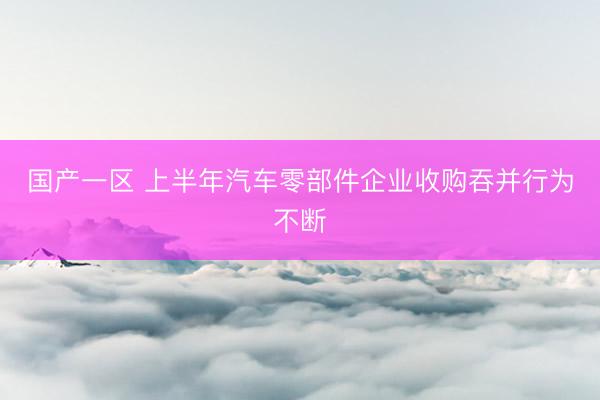 国产一区 上半年汽车零部件企业收购吞并行为不断