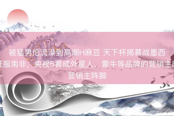 被猛男伦流澡到高潮H麻豆 天下杯揭幕战墨西哥征服南非，央视5套成外星人、蒙牛等品牌的营销主阵脚