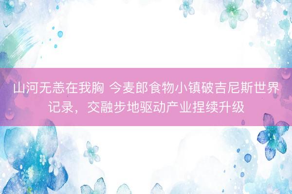 山河无恙在我胸 今麦郎食物小镇破吉尼斯世界记录，交融步地驱动产业捏续升级