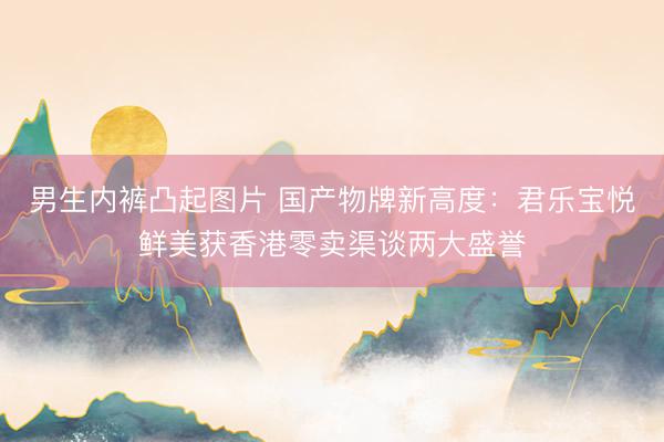 男生内裤凸起图片 国产物牌新高度：君乐宝悦鲜美获香港零卖渠谈两大盛誉