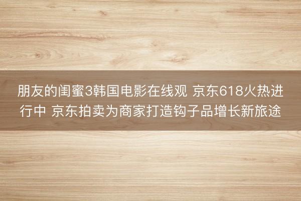 朋友的闺蜜3韩国电影在线观 京东618火热进行中 京东拍卖为商家打造钩子品增长新旅途