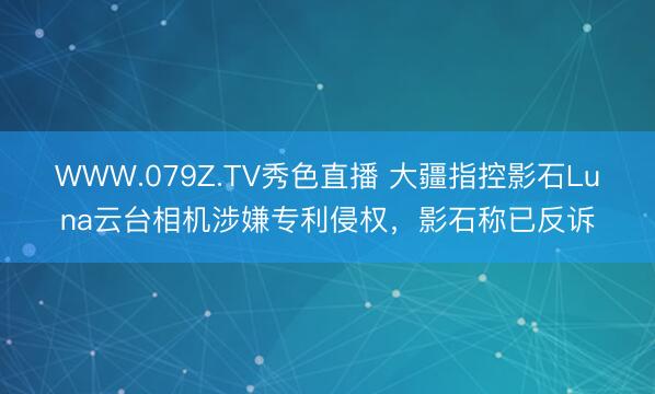 WWW.079Z.TV秀色直播 大疆指控影石Luna云台相机涉嫌专利侵权,影石称已反诉