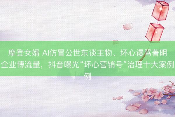 摩登女婿 AI仿冒公世东谈主物、坏心谩骂著明企业博流量，抖音曝光“坏心营销号”治理十大案例