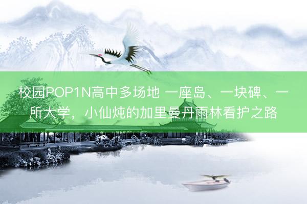 校园POP1N高中多场地 一座岛、一块碑、一所大学，小仙炖的加里曼丹雨林看护之路