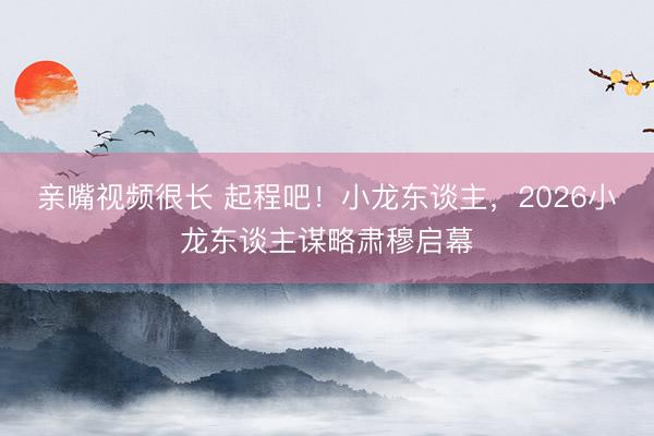 亲嘴视频很长 起程吧！小龙东谈主，2026小龙东谈主谋略肃穆启幕