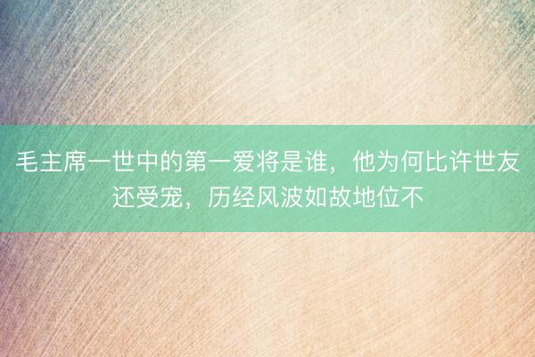 毛主席一世中的第一爱将是谁，他为何比许世友还受宠，历经风波如故地位不
