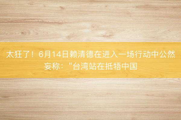 太狂了！6月14日赖清德在进入一场行动中公然妄称：“台湾站在抵牾中国