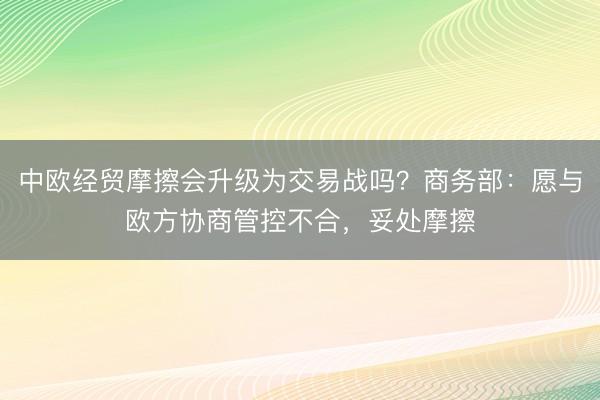 中欧经贸摩擦会升级为交易战吗？商务部：愿与欧方协商管控不合，妥处摩擦