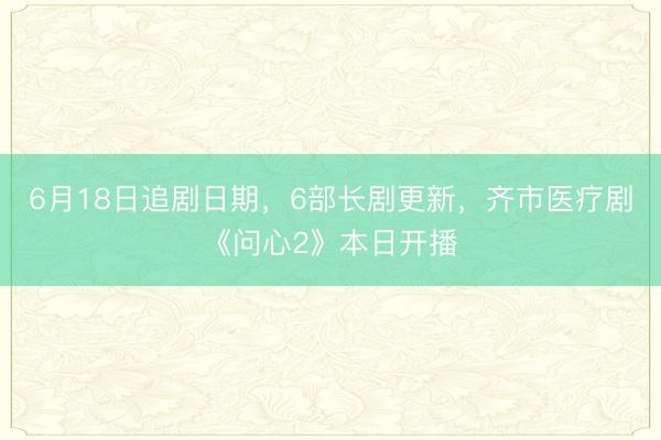 6月18日追剧日期，6部长剧更新，齐市医疗剧《问心2》本日开播