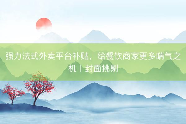 强力法式外卖平台补贴，给餐饮商家更多喘气之机丨封面挑剔