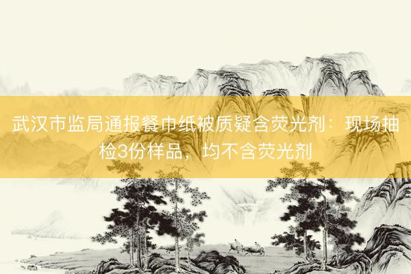 武汉市监局通报餐巾纸被质疑含荧光剂：现场抽检3份样品，均不含荧光剂