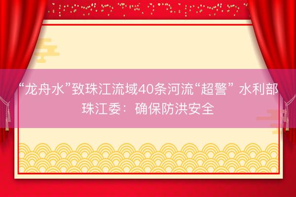 “龙舟水”致珠江流域40条河流“超警” 水利部珠江委：确保防洪安全