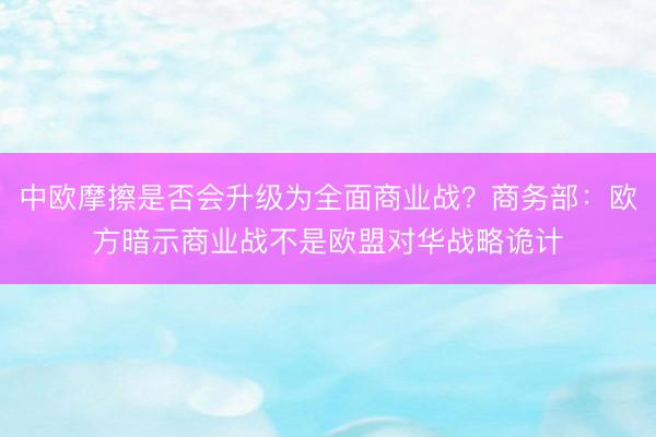 中欧摩擦是否会升级为全面商业战？商务部：欧方暗示商业战不是欧盟对华战略诡计