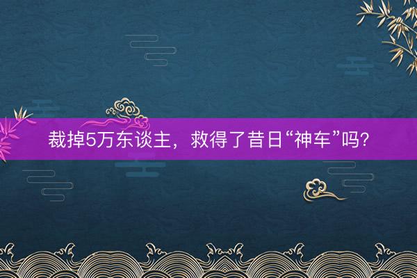 裁掉5万东谈主，救得了昔日“神车”吗？