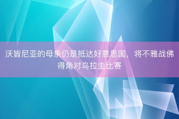 沃皆尼亚的母亲仍是抵达好意思国，将不雅战佛得角对乌拉圭比赛